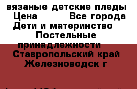 вязаные детские пледы › Цена ­ 950 - Все города Дети и материнство » Постельные принадлежности   . Ставропольский край,Железноводск г.